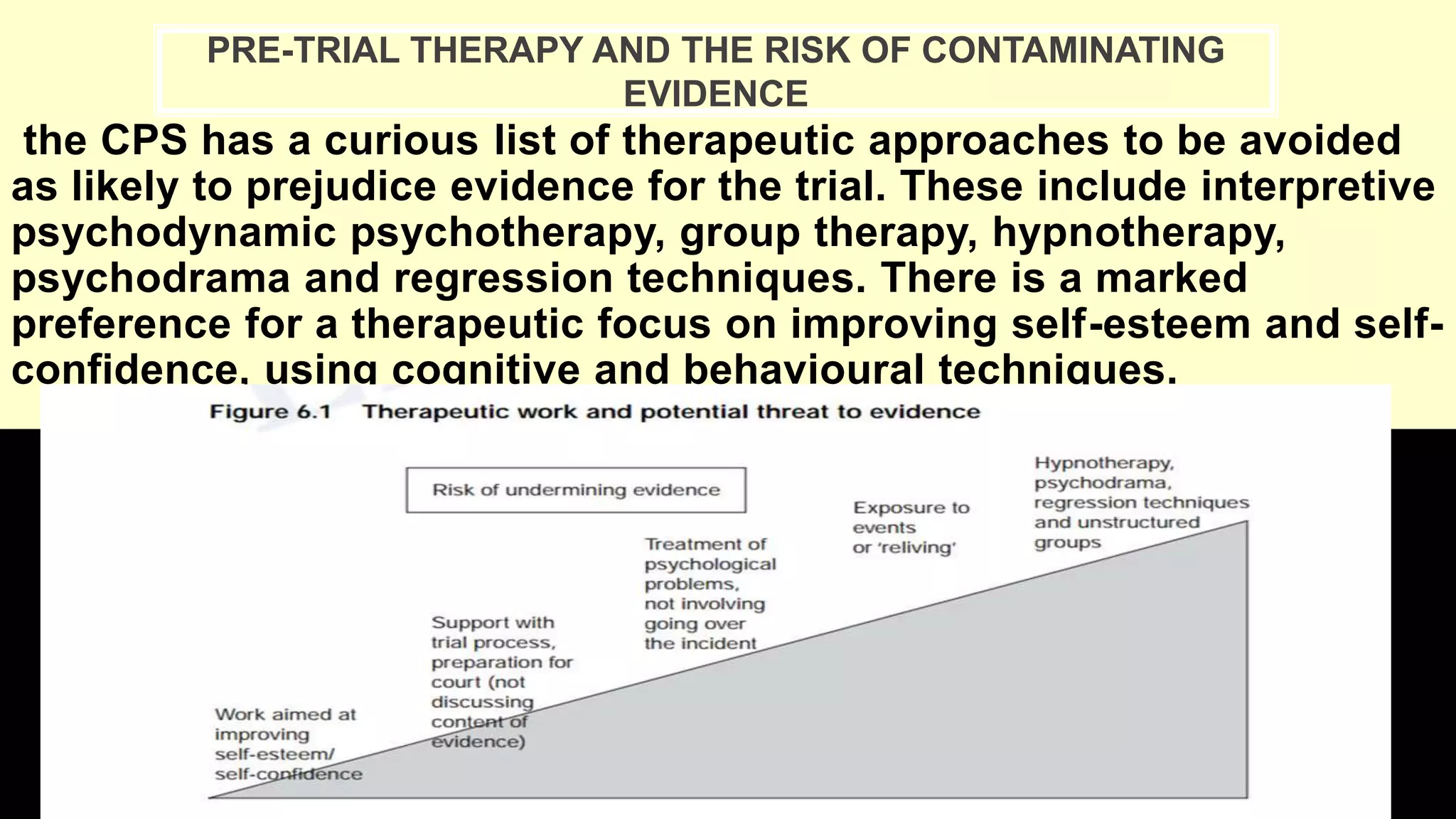 the CPS has a curious list of therapeutic approaches to be avoided
as likely to prejudice evidence for the trial. These include interpretive
psychodynamic psychotherapy, group therapy, hypnotherapy,
psychodrama and regression techniques. There is a marked
preference for a therapeutic focus on improving self-esteem and self-
confidence, using cognitive and behavioural techniques.
PRE-TRIAL THERAPY AND THE RISK OF CONTAMINATING
EVIDENCE
 