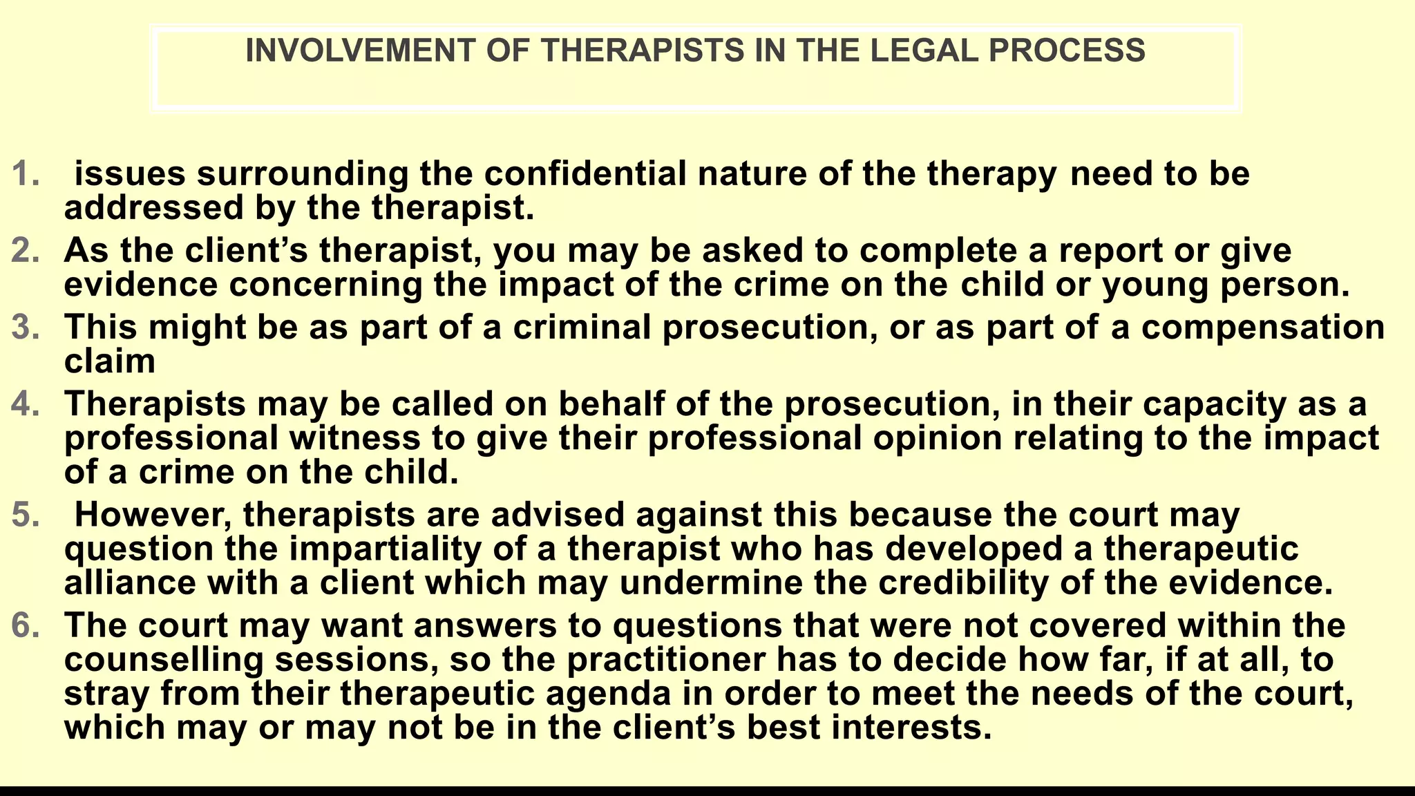 1. issues surrounding the confidential nature of the therapy need to be
addressed by the therapist.
2. As the client’s therapist, you may be asked to complete a report or give
evidence concerning the impact of the crime on the child or young person.
3. This might be as part of a criminal prosecution, or as part of a compensation
claim
4. Therapists may be called on behalf of the prosecution, in their capacity as a
professional witness to give their professional opinion relating to the impact
of a crime on the child.
5. However, therapists are advised against this because the court may
question the impartiality of a therapist who has developed a therapeutic
alliance with a client which may undermine the credibility of the evidence.
6. The court may want answers to questions that were not covered within the
counselling sessions, so the practitioner has to decide how far, if at all, to
stray from their therapeutic agenda in order to meet the needs of the court,
which may or may not be in the client’s best interests.
INVOLVEMENT OF THERAPISTS IN THE LEGAL PROCESS
 