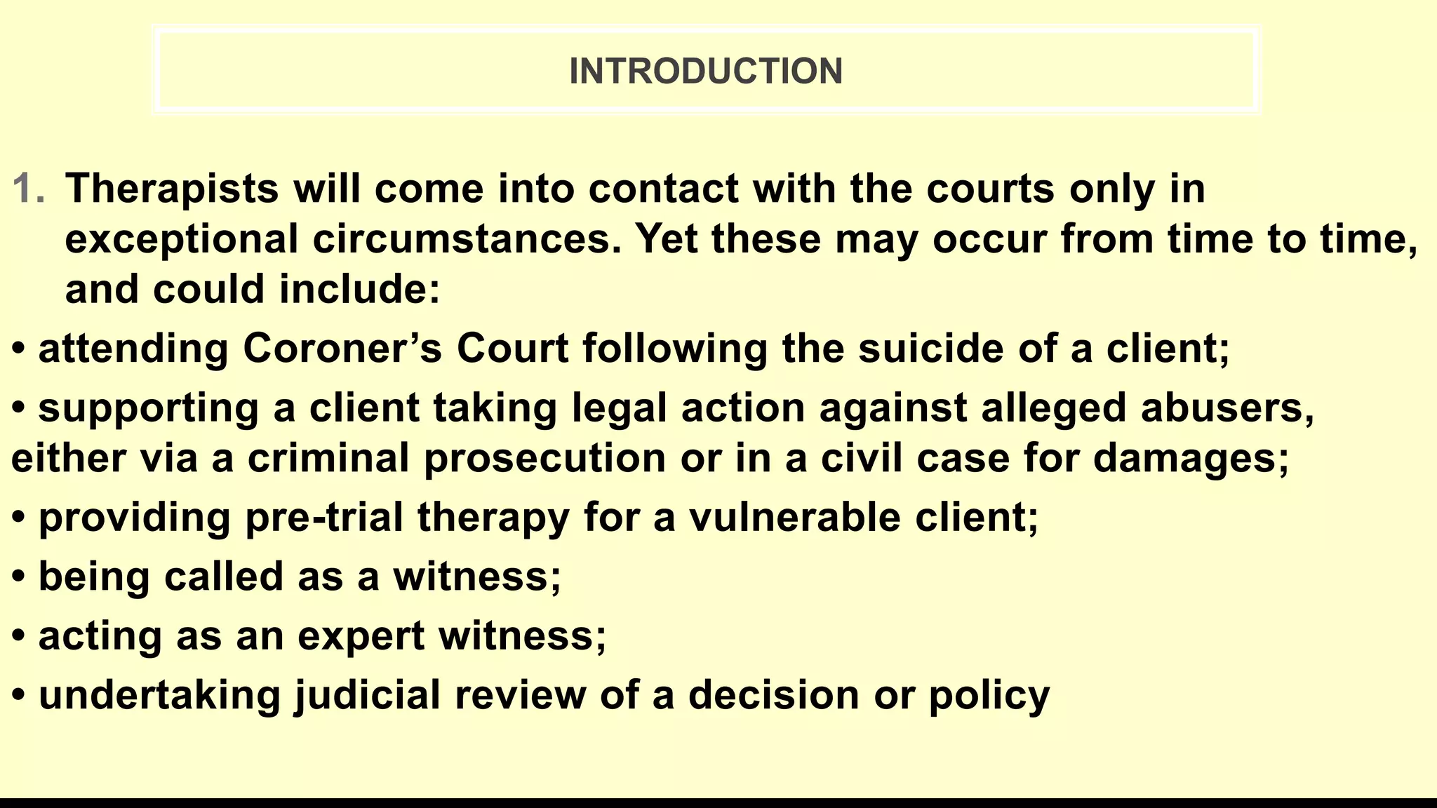 INTRODUCTION
1. Therapists will come into contact with the courts only in
exceptional circumstances. Yet these may occur from time to time,
and could include:
• attending Coroner’s Court following the suicide of a client;
• supporting a client taking legal action against alleged abusers,
either via a criminal prosecution or in a civil case for damages;
• providing pre-trial therapy for a vulnerable client;
• being called as a witness;
• acting as an expert witness;
• undertaking judicial review of a decision or policy
 
