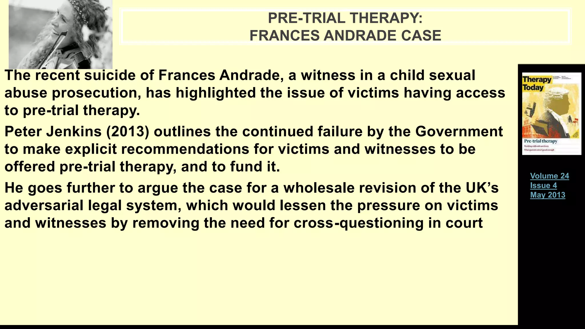 The recent suicide of Frances Andrade, a witness in a child sexual
abuse prosecution, has highlighted the issue of victims having access
to pre-trial therapy.
Peter Jenkins (2013) outlines the continued failure by the Government
to make explicit recommendations for victims and witnesses to be
offered pre-trial therapy, and to fund it.
He goes further to argue the case for a wholesale revision of the UK’s
adversarial legal system, which would lessen the pressure on victims
and witnesses by removing the need for cross-questioning in court
PRE-TRIAL THERAPY:
FRANCES ANDRADE CASE
Volume 24
Issue 4
May 2013
 