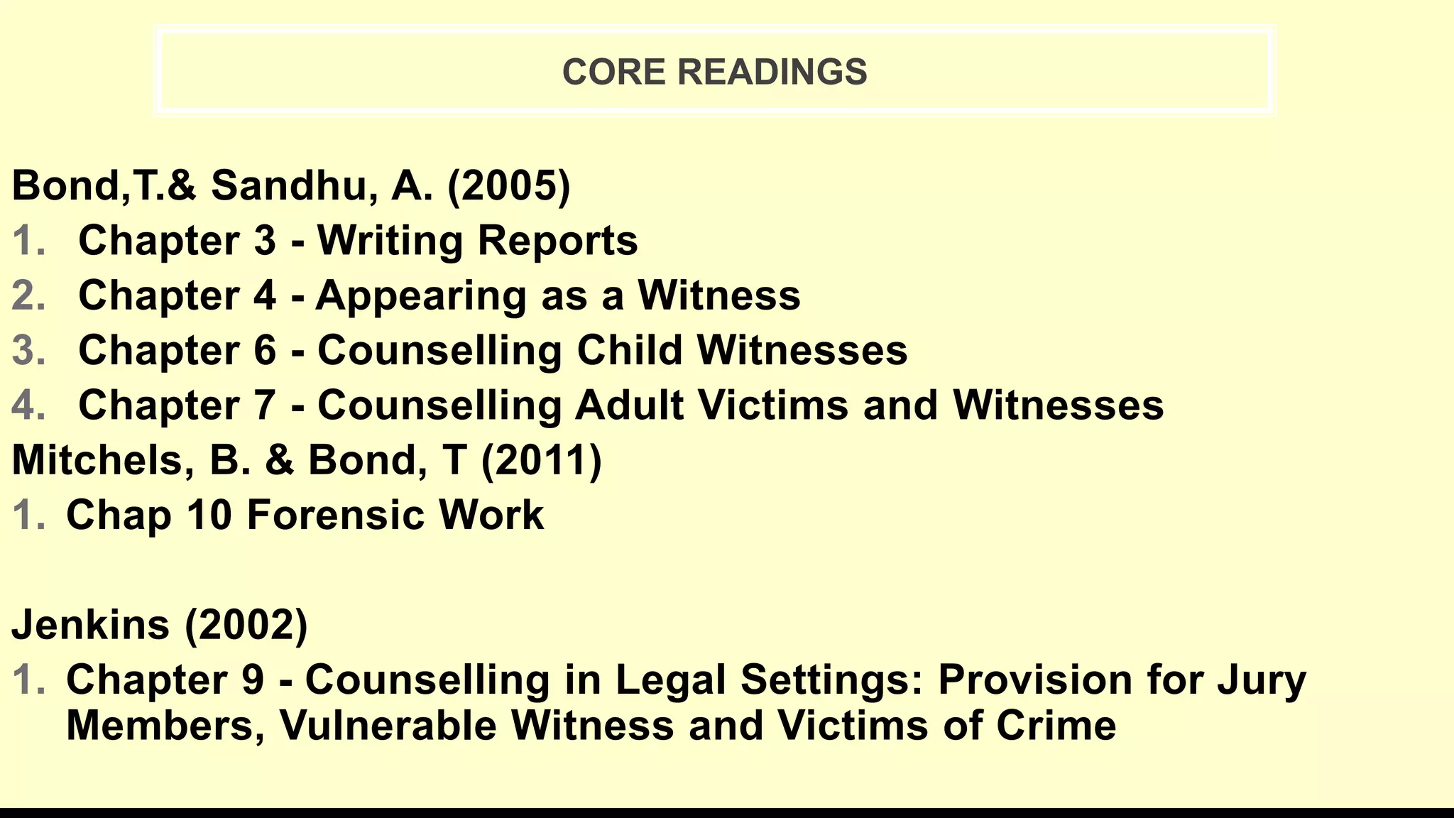 Bond,T.& Sandhu, A. (2005)
1. Chapter 3 - Writing Reports
2. Chapter 4 - Appearing as a Witness
3. Chapter 6 - Counselling Child Witnesses
4. Chapter 7 - Counselling Adult Victims and Witnesses
Mitchels, B. & Bond, T (2011)
1. Chap 10 Forensic Work
Jenkins (2002)
1. Chapter 9 - Counselling in Legal Settings: Provision for Jury
Members, Vulnerable Witness and Victims of Crime
CORE READINGS
 