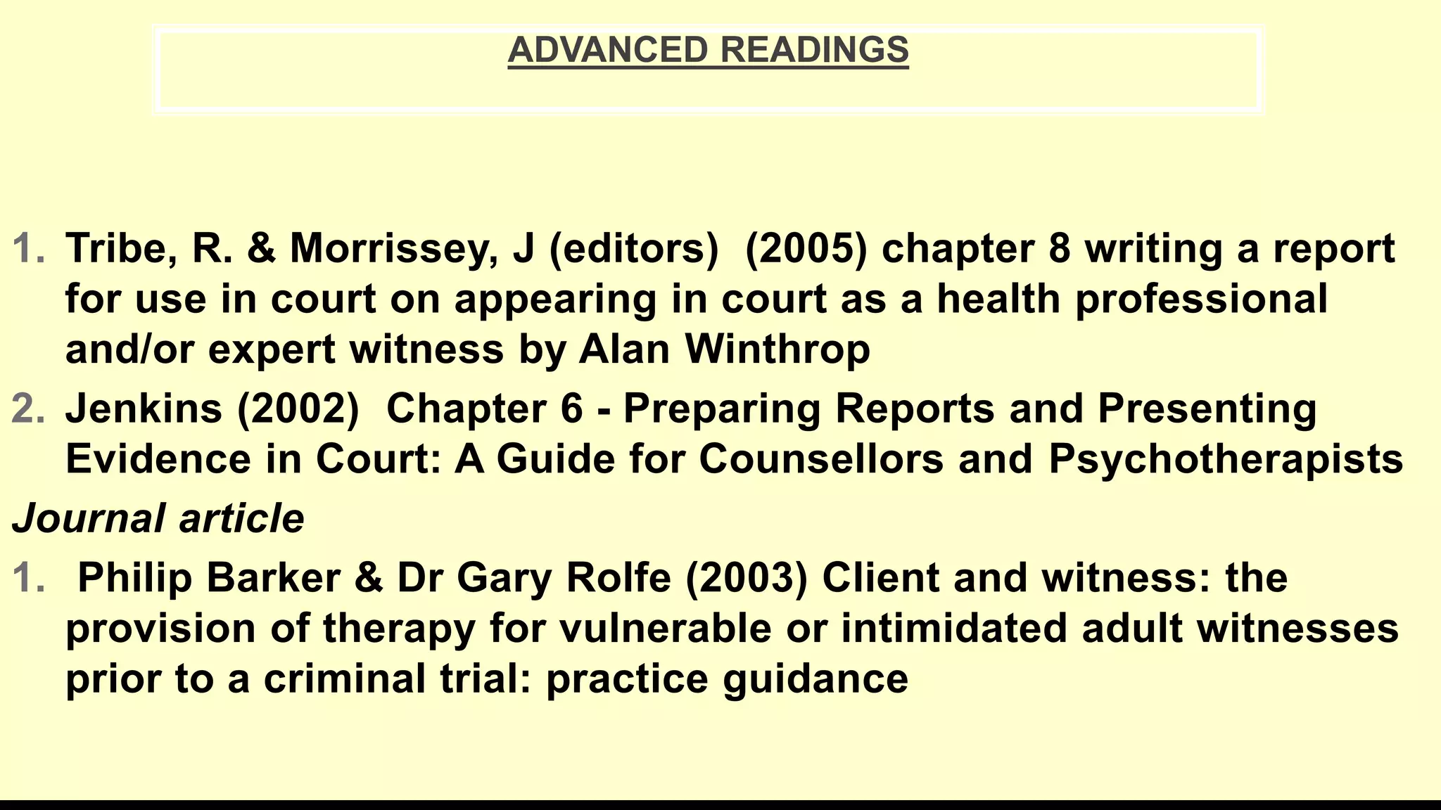1. Tribe, R. & Morrissey, J (editors) (2005) chapter 8 writing a report
for use in court on appearing in court as a health professional
and/or expert witness by Alan Winthrop
2. Jenkins (2002) Chapter 6 - Preparing Reports and Presenting
Evidence in Court: A Guide for Counsellors and Psychotherapists
Journal article
1. Philip Barker & Dr Gary Rolfe (2003) Client and witness: the
provision of therapy for vulnerable or intimidated adult witnesses
prior to a criminal trial: practice guidance
ADVANCED READINGS
 