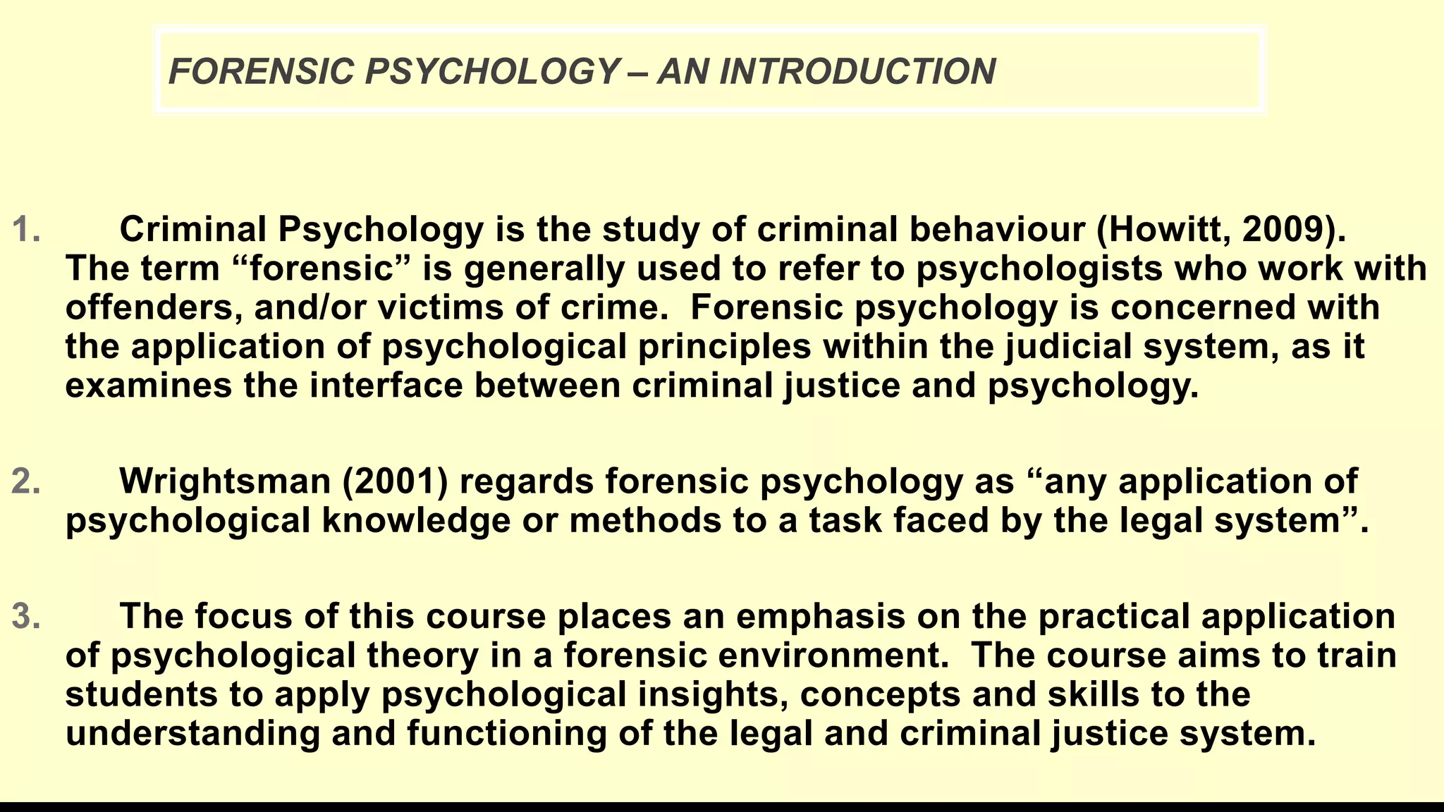 1. Criminal Psychology is the study of criminal behaviour (Howitt, 2009).
The term “forensic” is generally used to refer to psychologists who work with
offenders, and/or victims of crime. Forensic psychology is concerned with
the application of psychological principles within the judicial system, as it
examines the interface between criminal justice and psychology.
2. Wrightsman (2001) regards forensic psychology as “any application of
psychological knowledge or methods to a task faced by the legal system”.
3. The focus of this course places an emphasis on the practical application
of psychological theory in a forensic environment. The course aims to train
students to apply psychological insights, concepts and skills to the
understanding and functioning of the legal and criminal justice system.
FORENSIC PSYCHOLOGY – AN INTRODUCTION
 
