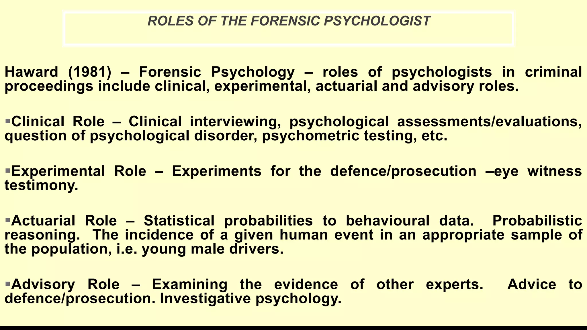 Haward (1981) – Forensic Psychology – roles of psychologists in criminal
proceedings include clinical, experimental, actuarial and advisory roles.
Clinical Role – Clinical interviewing, psychological assessments/evaluations,
question of psychological disorder, psychometric testing, etc.
Experimental Role – Experiments for the defence/prosecution –eye witness
testimony.
Actuarial Role – Statistical probabilities to behavioural data. Probabilistic
reasoning. The incidence of a given human event in an appropriate sample of
the population, i.e. young male drivers.
Advisory Role – Examining the evidence of other experts. Advice to
defence/prosecution. Investigative psychology.
ROLES OF THE FORENSIC PSYCHOLOGIST
 