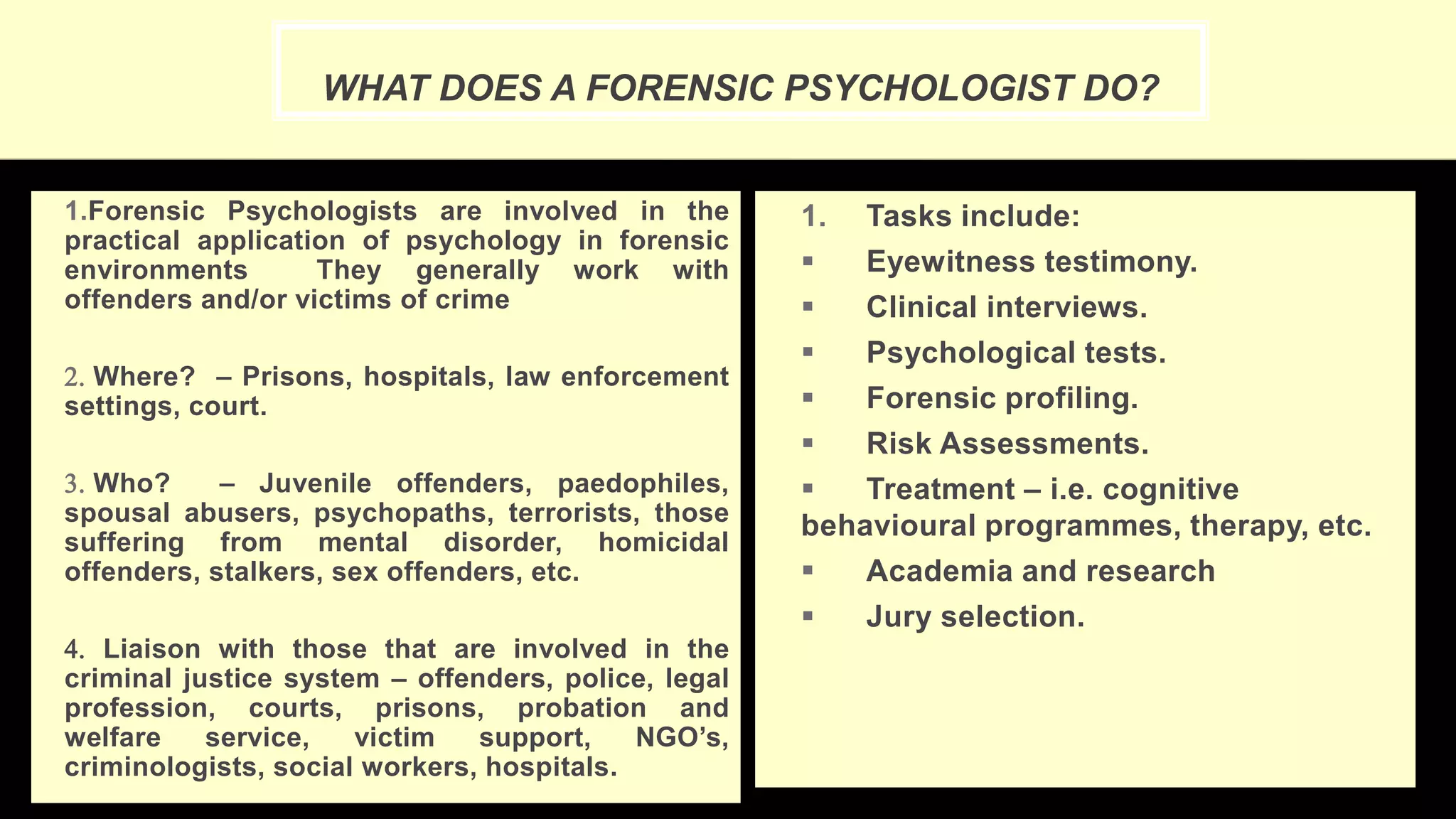 WHAT DOES A FORENSIC PSYCHOLOGIST DO?
1.Forensic Psychologists are involved in the
practical application of psychology in forensic
environments They generally work with
offenders and/or victims of crime
2. Where? – Prisons, hospitals, law enforcement
settings, court.
3. Who? – Juvenile offenders, paedophiles,
spousal abusers, psychopaths, terrorists, those
suffering from mental disorder, homicidal
offenders, stalkers, sex offenders, etc.
4. Liaison with those that are involved in the
criminal justice system – offenders, police, legal
profession, courts, prisons, probation and
welfare service, victim support, NGO’s,
criminologists, social workers, hospitals.
1. Tasks include:
 Eyewitness testimony.
 Clinical interviews.
 Psychological tests.
 Forensic profiling.
 Risk Assessments.
 Treatment – i.e. cognitive
behavioural programmes, therapy, etc.
 Academia and research
 Jury selection.
 