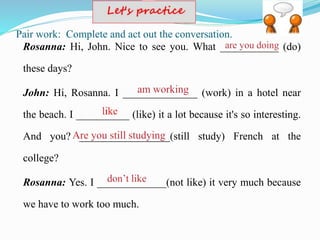 Pair work: Complete and act out the conversation.
Rosanna: Hi, John. Nice to see you. What ___________ (do)
these days?
John: Hi, Rosanna. I ______________ (work) in a hotel near
the beach. I __________ (like) it a lot because it's so interesting.
And you? _________________(still study) French at the
college?
Rosanna: Yes. I _____________(not like) it very much because
we have to work too much.
 