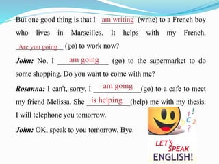 But one good thing is that I _________ (write) to a French boy
who lives in Marseilles. It helps with my French.
_____________ (go) to work now?
John: No, I ______________ (go) to the supermarket to do
some shopping. Do you want to come with me?
Rosanna: I can't, sorry. I _____________(go) to a cafe to meet
my friend Melissa. She ____________(help) me with my thesis.
I will telephone you tomorrow.
John: OK, speak to you tomorrow. Bye.
 