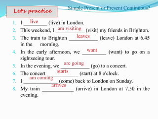 Simple Present or Present Continuous?
1. I _________ (live) in London.
2. This weekend, I ___________ (visit) my friends in Brighton.
3. The train to Brighton ___________ (leave) London at 6.45
in the morning.
4. In the early afternoon, we _________ (want) to go on a
sightseeing tour.
5. In the evening, we ___________ (go) to a concert.
6. The concert ____________ (start) at 8 o'clock.
7. I _____________ (come) back to London on Sunday.
8. My train ____________ (arrive) in London at 7.50 in the
evening.
 