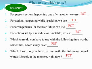 When to use which tense?
1. For present actions happening one after another, we use _____
2. For actions happening while speaking, we use _______
3. For arrangements for the near future, we use ______
4. For actions set by a schedule or timetable, we use _______
5. Which tense do you have to use with the following time words:
sometimes, never, every day? _______
6. Which tense do you have to use with the following signal
words: Listen!, at the moment, right now? _______
 