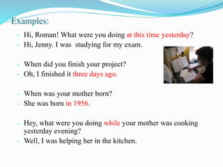 Examples:
- Hi, Roman! What were you doing at this time yesterday?
- Hi, Jenny. I was studying for my exam.
- When did you finish your project?
- Oh, I finished it three days ago.
- When was your mother born?
- She was born in 1956.
- Hey, what were you doing while your mother was cooking
yesterday evening?
- Well, I was helping her in the kitchen.
 
