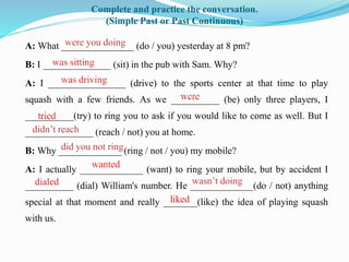 Complete and practice the conversation.
(Simple Past or Past Continuous)
A: What _______________ (do / you) yesterday at 8 pm?
B: I ______________ (sit) in the pub with Sam. Why?
A: I ________________ (drive) to the sports center at that time to play
squash with a few friends. As we __________ (be) only three players, I
__________(try) to ring you to ask if you would like to come as well. But I
______________ (reach / not) you at home.
B: Why _____________ (ring / not / you) my mobile?
A: I actually _____________ (want) to ring your mobile, but by accident I
__________ (dial) William's number. He _____________(do / not) anything
special at that moment and really _______(like) the idea of playing squash
with us.
 