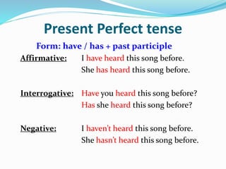 Present Perfect tense
Form: have / has + past participle
Affirmative: I have heard this song before.
She has heard this song before.
Interrogative: Have you heard this song before?
Has she heard this song before?
Negative: I haven’t heard this song before.
She hasn’t heard this song before.
 