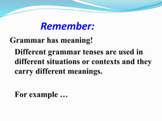 Remember:
Grammar has meaning!
Different grammar tenses are used in
different situations or contexts and they
carry different meanings.
For example …
 