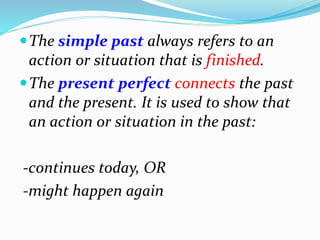 The simple past always refers to an
action or situation that is finished.
The present perfect connects the past
and the present. It is used to show that
an action or situation in the past:
-continues today, OR
-might happen again
 