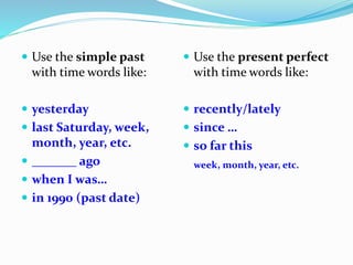  Use the simple past
with time words like:
 yesterday
 last Saturday, week,
month, year, etc.
 _______ ago
 when I was…
 in 1990 (past date)
 Use the present perfect
with time words like:
 recently/lately
 since …
 so far this
week, month, year, etc.
 