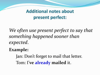 Additional notes about
present perfect:
We often use present perfect to say that
something happened sooner than
expected.
Example:
Jan: Don’t forget to mail that letter.
Tom: I’ve already mailed it.
 