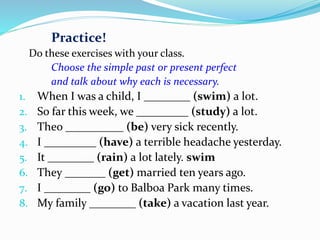 Practice!
Do these exercises with your class.
Choose the simple past or present perfect
and talk about why each is necessary.
1. When I was a child, I ________ (swim) a lot.
2. So far this week, we _________ (study) a lot.
3. Theo __________ (be) very sick recently.
4. I _________ (have) a terrible headache yesterday.
5. It ________ (rain) a lot lately. swim
6. They _______ (get) married ten years ago.
7. I ________ (go) to Balboa Park many times.
8. My family ________ (take) a vacation last year.
 