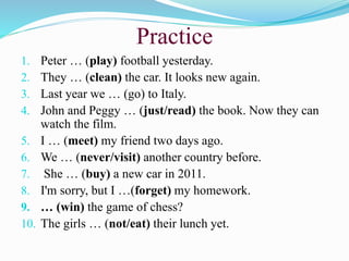 Practice
1. Peter … (play) football yesterday.
2. They … (clean) the car. It looks new again.
3. Last year we … (go) to Italy.
4. John and Peggy … (just/read) the book. Now they can
watch the film.
5. I … (meet) my friend two days ago.
6. We … (never/visit) another country before.
7. She … (buy) a new car in 2011.
8. I'm sorry, but I …(forget) my homework.
9. … (win) the game of chess?
10. The girls … (not/eat) their lunch yet.
 
