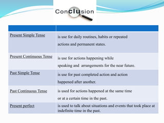Present Simple Tense is use for daily routines, habits or repeated
actions and permanent states.
Present Continuous Tense is use for actions happening while
speaking and arrangements for the near future.
Past Simple Tense is use for past completed action and action
happened after another.
Past Continuous Tense is used for actions happened at the same time
or at a certain time in the past.
Present perfect is used to talk about situations and events that took place at
indefinite time in the past.
 