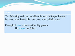Note:
The following verbs are usually only used in Simple Present:
be, have, hear, know, like, love, see, smell, think, want
Example: I have a house with a big garden.
He knows my father.
 