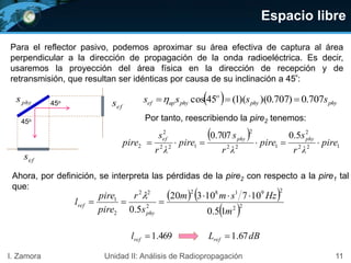 Espacio libre
11I. Zamora Unidad II: Análisis de Radiopropagación
Para el reflector pasivo, podemos aproximar su área efectiva de captura al área
perpendicular a la dirección de propagación de la onda radioeléctrica. Es decir,
usaremos la proyección del área física en la dirección de recepción y de
retransmisión, que resultan ser idénticas por causa de su inclinación a 45º:
  phyphy
o
phyapef ssss 707.0)707.0)()(1(45cos phys
efs
efs
45o
45o Por tanto, reescribiendo la pire2 tenemos:
Ahora, por definición, se interpreta las pérdidas de la pire2 con respecto a la pire1 tal
que:
   
 22
29182
2
22
2
1
15.0
10710320
5.0 m
Hzsmm
s
r
pire
pire
l
phy
ref



469.1refl dBLref 67.1
 
122
2
122
2
122
2
2
5.0707.0
pire
λr
s
pire
λr
s
pire
λr
s
pire
phyphyef

 