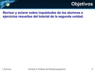 Objetivos
Revisar y aclarar sobre inquietudes de los alumnos a
ejercicios resueltos del tutorial de la segunda unidad.
2I. Zamora Unidad II: Análisis de Radiopropagación
 