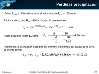 Pérdidas precipitación
22I. Zamora Unidad II: Análisis de Radiopropagación
Partimos de do para R0.01=100mm/h, con lo que tenemos:
Km
d
d
d
d
o
eff 36.4
81.7
10
1
10
1





   
Kmeed R
o 81.73535 5.1015.0 01.0
 
Ahora podemos hallar deff como:
Finalmente, la atenuación excedida en el 0.01% del tiempo por causa de la lluvia
se estima como:
   dBKmKmdBdA effR 02.11036.423.2501.0  
Como R0.01 145mm/h se toma el valor tope de R0.01 = 100mm/h
 