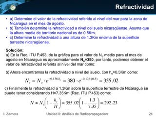 Refractividad
24I. Zamora Unidad II: Análisis de Radiopropagación
• a) Determine el valor de la refractividad referido al nivel del mar para la zona de
Nicaragua en el mes de agosto.
• b) También determine la refractividad a nivel del suelo nicaragüense. Asuma que
la altura media de territorio nacional es de 0.5Km.
• c) Determine la refractividad a una altura de 1.3Km encima de la superficie
terrestre nicaragüense.
Solución:
a) En la Rec. ITU P.453, de la gráfica para el valor de No medio para el mes de
agosto en Nicaragua es aproximadamente No=380, por tanto, podemos obtener el
valor de refractividad referida al nivel del mar como:
b) Ahora encontramos la refractividad a nivel del suelo, con ho=0.5Km como:
02.355380 )5.0(136.0136.0
 
eeNN oh
os
c) Finalmente la refractividad a 1.3Km sobre la superficie terrestre de Nicaragua se
puede tener considerando H=7.35Km (Rec. ITU P.453) como:
23.292
35.7
3.1
102.3551 












H
h
NN s
s
 