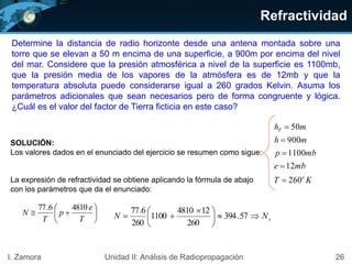 Refractividad
26I. Zamora Unidad II: Análisis de Radiopropagación
SOLUCIÓN:
Los valores dados en el enunciado del ejercicio se resumen como sigue:
KT
mbe
mbp
mh
mh
o
T
260
12
1100
900
50












T
e
p
T
N
48106.77
sN
.
N 




 
 57.394
260
124810
1100
260
677
La expresión de refractividad se obtiene aplicando la fórmula de abajo
con los parámetros que da el enunciado:
Determine la distancia de radio horizonte desde una antena montada sobre una
torre que se elevan a 50 m encima de una superficie, a 900m por encima del nivel
del mar. Considere que la presión atmosférica a nivel de la superficie es 1100mb,
que la presión media de los vapores de la atmósfera es de 12mb y que la
temperatura absoluta puede considerarse igual a 260 grados Kelvin. Asuma los
parámetros adicionales que sean necesarios pero de forma congruente y lógica.
¿Cuál es el valor del factor de Tierra ficticia en este caso?
 