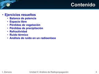 Contenido
• Ejercicios resueltos
• Balance de potencia
• Espacio libre
• Pérdidas de vegetación
• Pérdidas de precipitación
• Refractividad
• Ruido térmico
• Análisis de ruido en un radioenlace
3I. Zamora Unidad II: Análisis de Radiopropagación
 