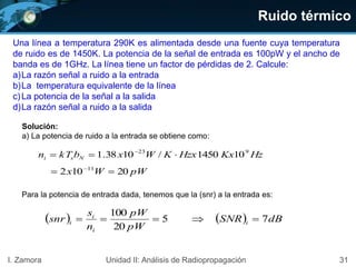 Ruido térmico
31I. Zamora Unidad II: Análisis de Radiopropagación
Una línea a temperatura 290K es alimentada desde una fuente cuya temperatura
de ruido es de 1450K. La potencia de la señal de entrada es 100pW y el ancho de
banda es de 1GHz. La línea tiene un factor de pérdidas de 2. Calcule:
a)La razón señal a ruido a la entrada
b)La temperatura equivalente de la línea
c)La potencia de la señal a la salida
d)La razón señal a ruido a la salida
Solución:
a) La potencia de ruido a la entrada se obtiene como:
HzKxHzxKWxbkTn Nsi
923
101450/1038.1  
pWWx 20102 11
 
Para la potencia de entrada dada, tenemos que la (snr) a la entrada es:
    dBSNR
pW
pW
n
s
snr i
i
i
i 75
20
100

 