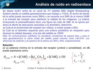 Análisis de ruido en radioenlace
37I. Zamora Unidad II: Análisis de Radiopropagación
Se desea recibir señal de un canal de TV satelital DBS (Digital Broadcasting
System) desde un satélite geoestacionario que trabaja a 11GHz. El ancho de banda
de la señal puede asumirse como 5MHz y se necesita una SNR de al menos 20dB
a la entrada del receptor para satisfacer la calidad de las imágenes. La antena
(incluyendo el preamplificador) tiene una figura de ruido de 0dB. Si se ignora por
ahora el efecto de atenuación asociados a la atmósfera, determine:
a) Cuál es la sensitividad del receptor (en voltios), si existe acople a 50.
b) Cuál es el diámetro requerido para una antena parabólica en recepción para
alcanzar la calidad deseada, si la pire del satélite es 10KW.
Nota: En comunicaciones satelitales se consideran condiciones de espacio libre, y para el
caso geoestacionario la altura media del satélite puede tomarse como 3.6x107m. Las
eficiencias de radiación y de apertura de la antena son 90% y 50%, respectivamente.
Solución:
a) La potencia mínima en la entrada del receptor (umbral o sensibilidad), en dB,
puede expresarse como:
      THCNRbTkfCNRNP idBNosysimínR ,
osyssys
o
sys
sys
TfT
T
T
f


iNiR, CP min
 