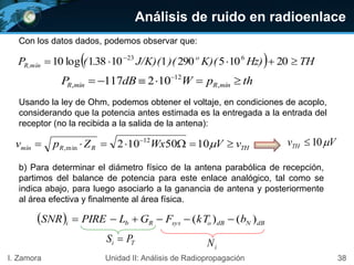 38I. Zamora Unidad II: Análisis de Radiopropagación
Con los datos dados, podemos observar que:
THRRmín vVWxZpv  
1050102 12
min,
  THHz)K)()(J/K)(.(P o
R,mín  
20105290110381log10 623
thpWdBP mínRmínR  
,
12
, 102117
Usando la ley de Ohm, podemos obtener el voltaje, en condiciones de acoplo,
considerando que la potencia antes estimada es la entregada a la entrada del
receptor (no la recibida a la salida de la antena):
b) Para determinar el diámetro físico de la antena parabólica de recepción,
partimos del balance de potencia para este enlace analógico, tal como se
indica abajo, para luego asociarlo a la ganancia de antena y posteriormente
al área efectiva y finalmente al área física.
  dBNdBosysRbi bkTFGLPIRESNR )()( 
VvTH 10
Ti PS 
iN
Análisis de ruido en radioenlace
 