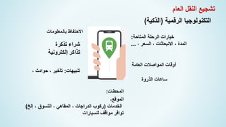 ‫الرقمية‬ ‫التكنولوجيا‬
(
‫الذكية‬
)
،‫الموقع‬
‫الخدمات‬
(
‫إلخ‬ ، ‫التسوق‬ ، ‫المقاهي‬ ، ‫الدراجات‬ ‫ركوب‬
)
‫للسيارات‬ ‫مواقف‬ ‫توافر‬
‫المتاحة‬ ‫الرحلة‬ ‫خيارات‬
:
، ‫السعر‬ ، ‫االنبعاثات‬ ، ‫المدة‬
...
‫الذروة‬ ‫ساعات‬
‫العامة‬ ‫المواصالت‬ ‫أوقات‬
‫تنبيهات‬
:
، ‫حوادث‬ ، ‫تأخير‬
‫بالمعلومات‬ ‫االحتفاظ‬
‫المحطات‬
:
‫شراء‬
‫تذكرة‬
‫تذاكر‬
‫إلكترونية‬
‫العام‬ ‫النقل‬ ‫تشجيع‬
 