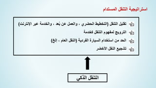 ‫المستدام‬ ‫التنقل‬ ‫استراتيجية‬
‫التنقل‬ ‫تقليل‬
(
‫اإلنترنت‬ ‫عبر‬ ‫والخدمة‬ ، ‫عد‬ُ‫ب‬ ‫عن‬ ‫والعمل‬ ، ‫الحضري‬ ‫التخطيط‬
)
‫كخدمة‬ ‫التنقل‬ ‫لمفهوم‬ ‫الترويج‬
‫الفردية‬ ‫السيارة‬ ‫استخدام‬ ‫من‬ ‫الحد‬
(
‫إلخ‬ ، ‫العام‬ ‫النقل‬
)
‫األخضر‬ ‫النقل‬ ‫تشجيع‬
‫التنقل‬
‫الذكي‬
 