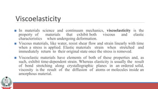 Viscoelasticity
■ In materials science and continuum mechanics, viscoelasticity is the
property of materials that exhibit both viscous and elastic
characteristics when undergoing deformation.
■ Viscous materials, like water, resist shear flow and strain linearly with time
when a stress is applied. Elastic materials strain when stretched and
immediately return to their original state once the stress is removed.
■ Viscoelastic materials have elements of both of these properties and, as
such, exhibit time-dependent strain. Whereas elasticity is usually the result
of bond stretching along crystallographic planes in an ordered solid,
viscosity is the result of the diffusion of atoms or molecules inside an
amorphous material.
 