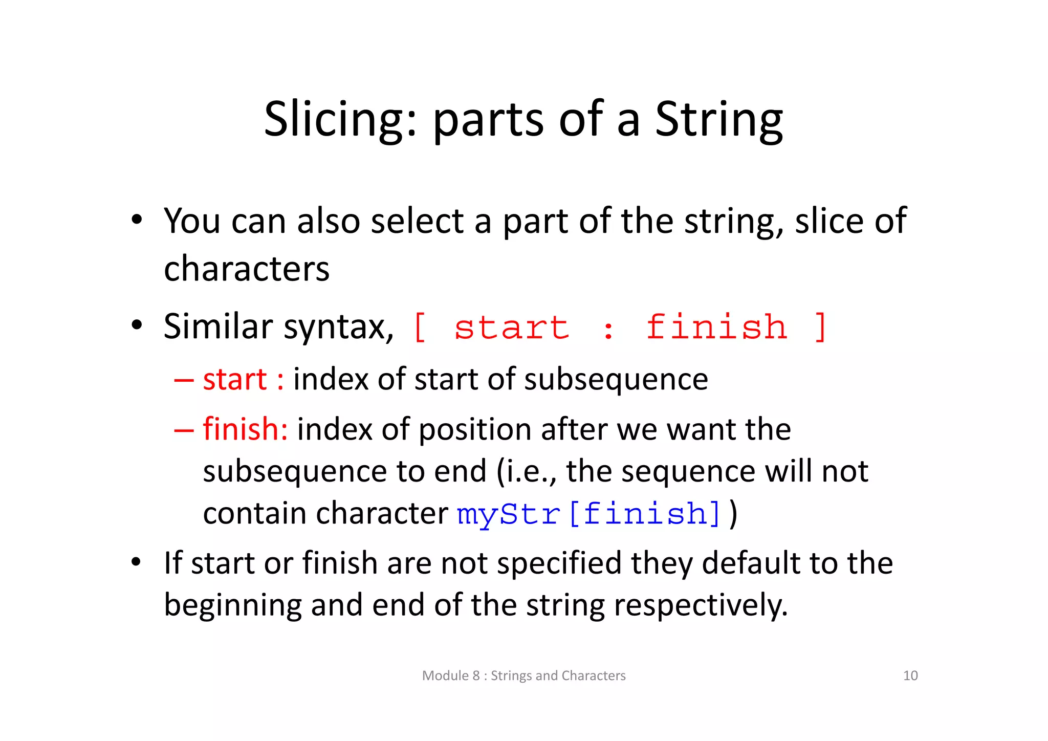 Slicing: parts of a String • You can also select a part of the string, slice of  characters • Similar syntax, [ start : finish ] – start : index of start of subsequence – finish: index of position after we want the  subsequence to end (i.e., the sequence will not  contain character myStr[finish]) • If start or finish are not specified they default to the  beginning and end of the string respectively. Module 8 : Strings and Characters 10 