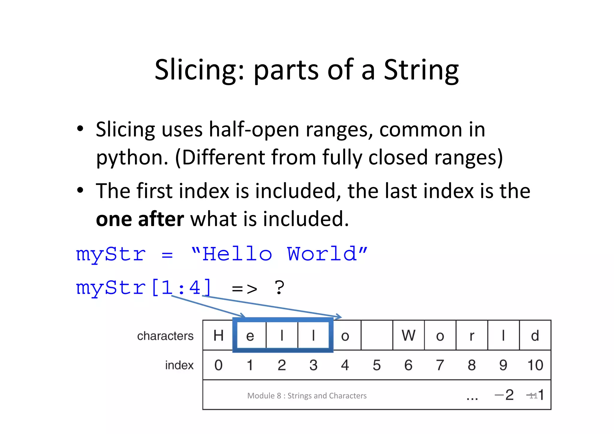 Slicing: parts of a String • Slicing uses half‐open ranges, common in  python. (Different from fully closed ranges) • The first index is included, the last index is the  one after what is included. myStr = “Hello World” myStr[1:4] => ? Module 8 : Strings and Characters 11 