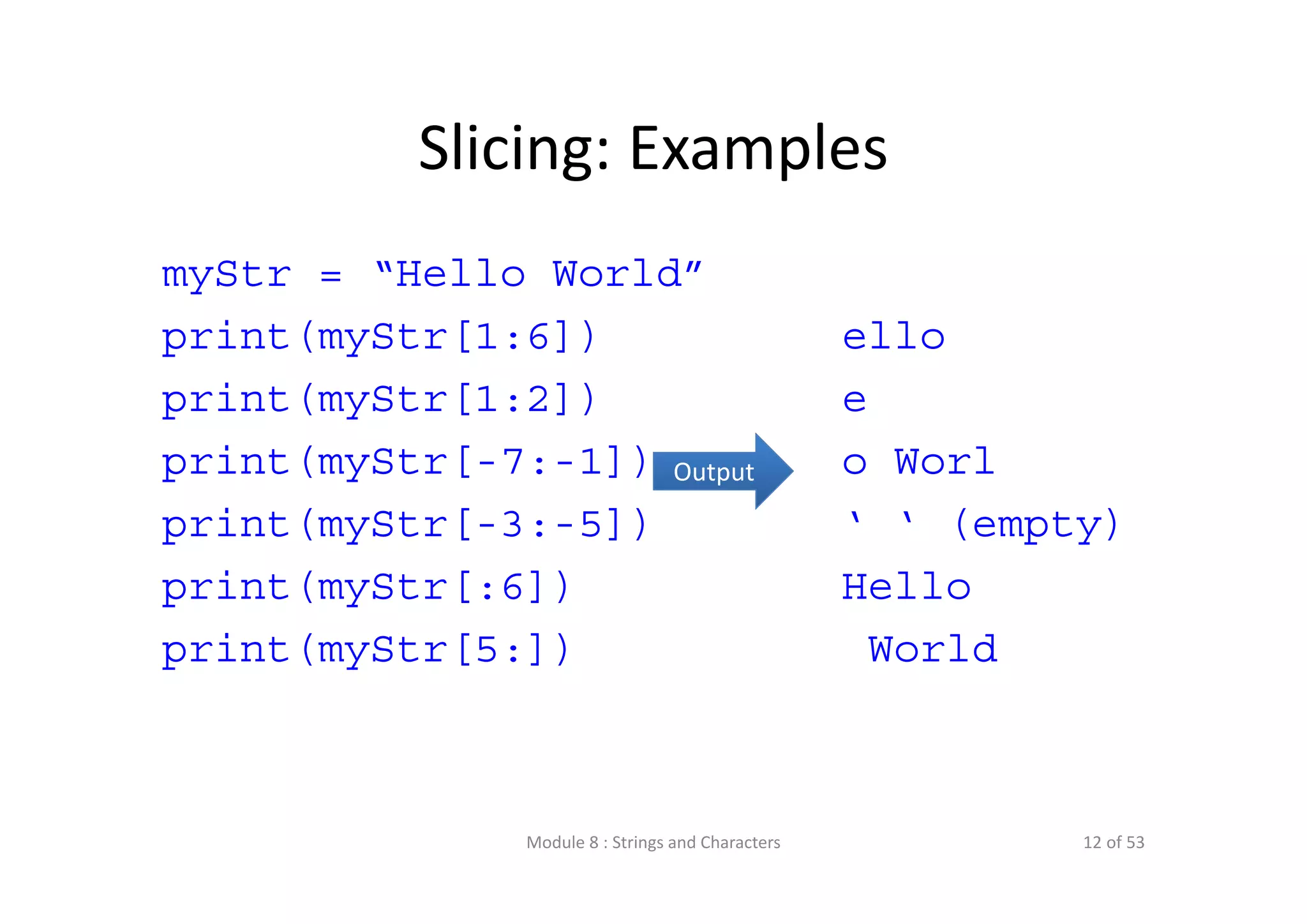 Slicing: Examples myStr = “Hello World” print(myStr[1:6]) print(myStr[1:2]) print(myStr[-7:-1]) print(myStr[-3:-5]) print(myStr[:6]) print(myStr[5:]) ello e o Worl ‘ ‘ (empty) Hello World Output Module 8 : Strings and Characters 12 of 53 