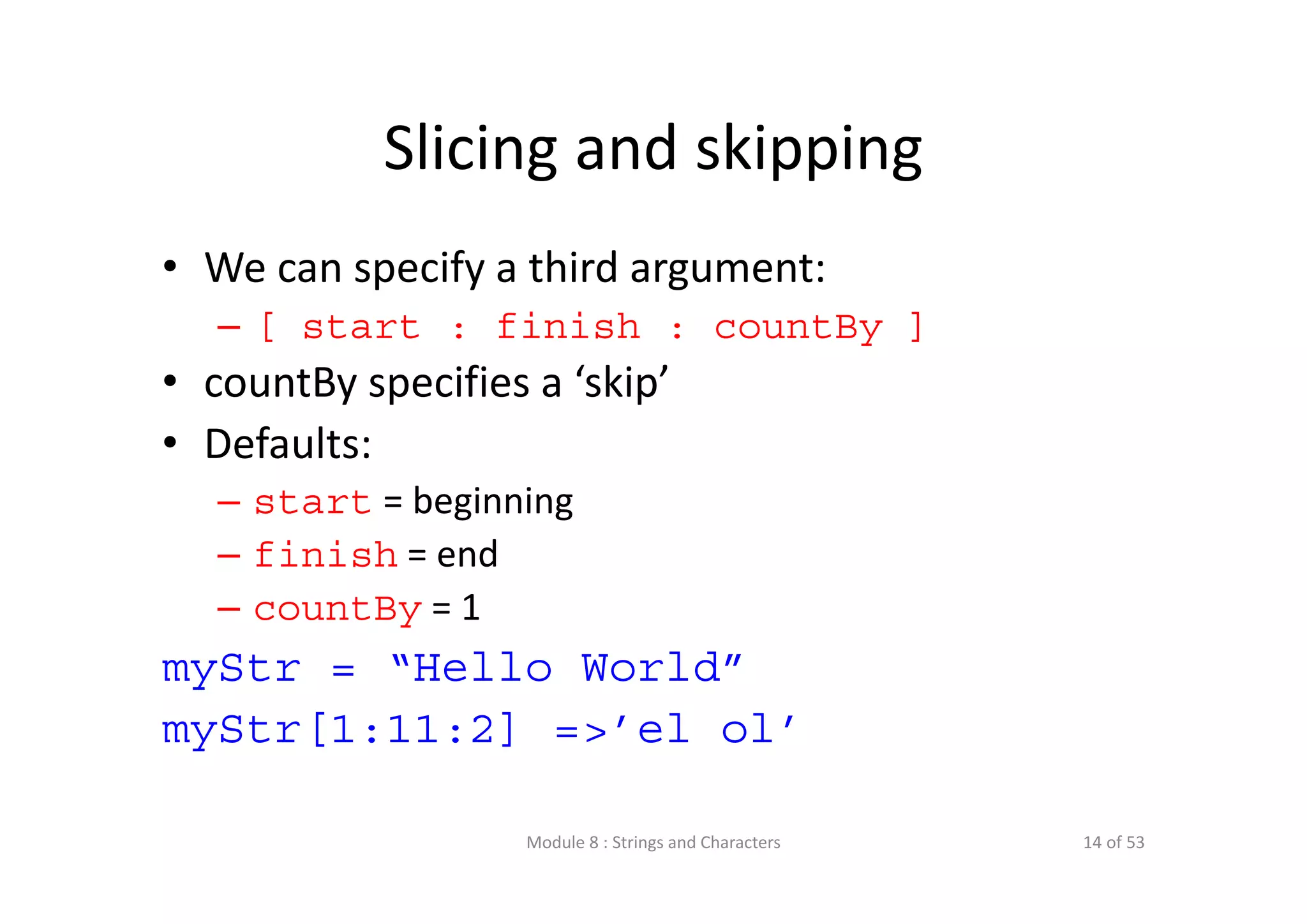 Slicing and skipping • We can specify a third argument: – [ start : finish : countBy ] • countBy specifies a ‘skip’ • Defaults: – start = beginning – finish = end – countBy = 1 myStr = “Hello World” myStr[1:11:2] =>’el ol’ Module 8 : Strings and Characters 14 of 53 