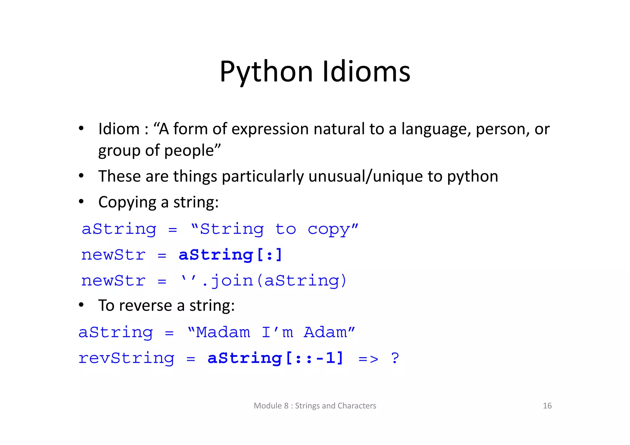 Python Idioms • Idiom : “A form of expression natural to a language, person, or  group of people” • These are things particularly unusual/unique to python • Copying a string: aString = “String to copy” newStr = aString[:] newStr = ‘’.join(aString) • To reverse a string: aString = “Madam I’m Adam” revString = aString[::-1] => ? Module 8 : Strings and Characters 16 