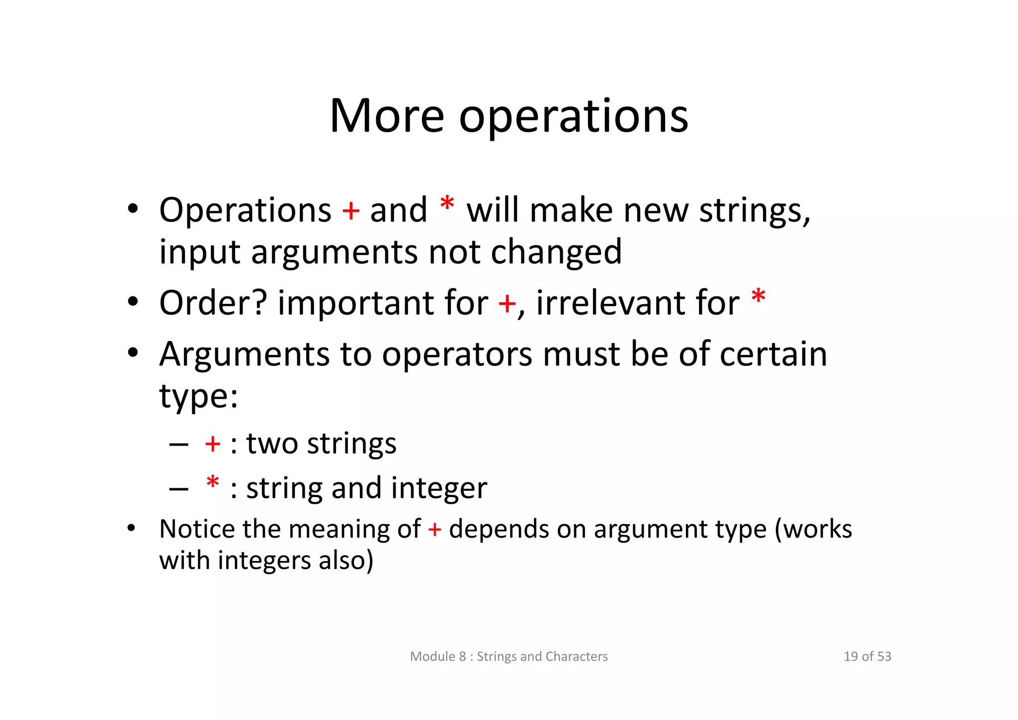 More operations • Operations + and * will make new strings,  input arguments not changed • Order? important for +, irrelevant for * • Arguments to operators must be of certain  type: – + : two strings – * : string and integer • Notice the meaning of + depends on argument type (works  with integers also) Module 8 : Strings and Characters 19 of 53 