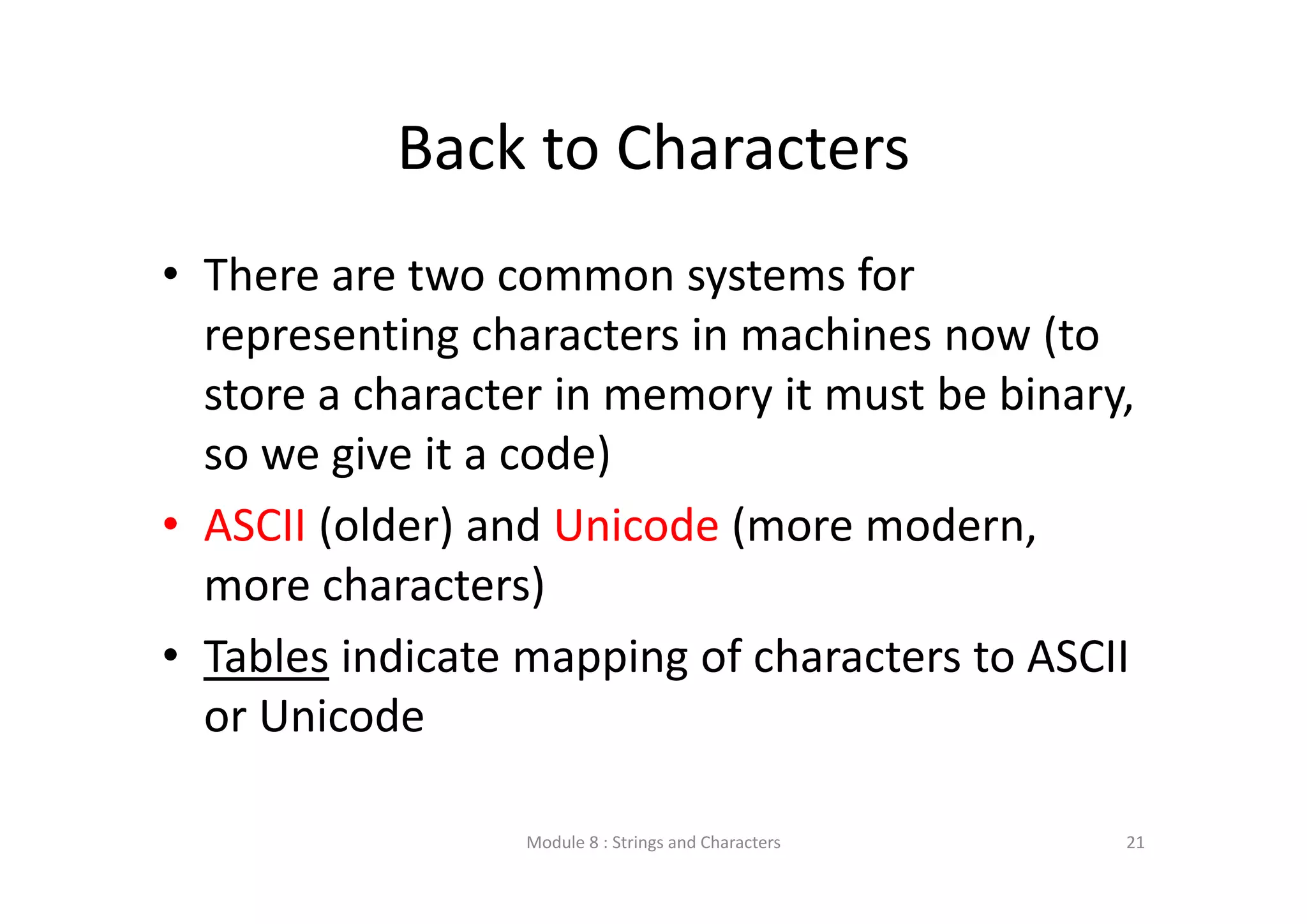 Back to Characters • There are two common systems for  representing characters in machines now (to  store a character in memory it must be binary,  so we give it a code) • ASCII (older) and Unicode (more modern,  more characters) • Tables indicate mapping of characters to ASCII  or Unicode Module 8 : Strings and Characters 21 