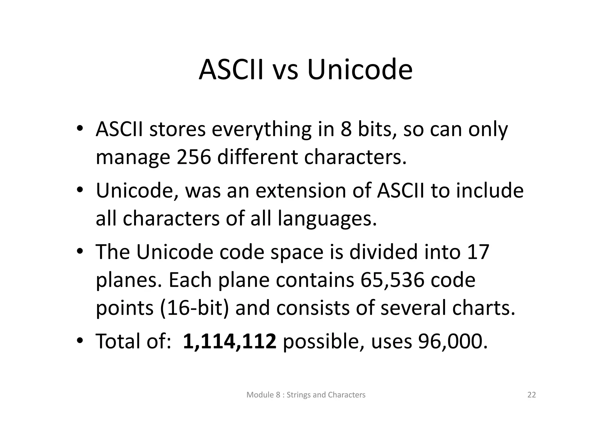 ASCII vs Unicode • ASCII stores everything in 8 bits, so can only  manage 256 different characters. • Unicode, was an extension of ASCII to include  all characters of all languages. • The Unicode code space is divided into 17  planes. Each plane contains 65,536 code  points (16‐bit) and consists of several charts. • Total of:  1,114,112 possible, uses 96,000. Module 8 : Strings and Characters 22 
