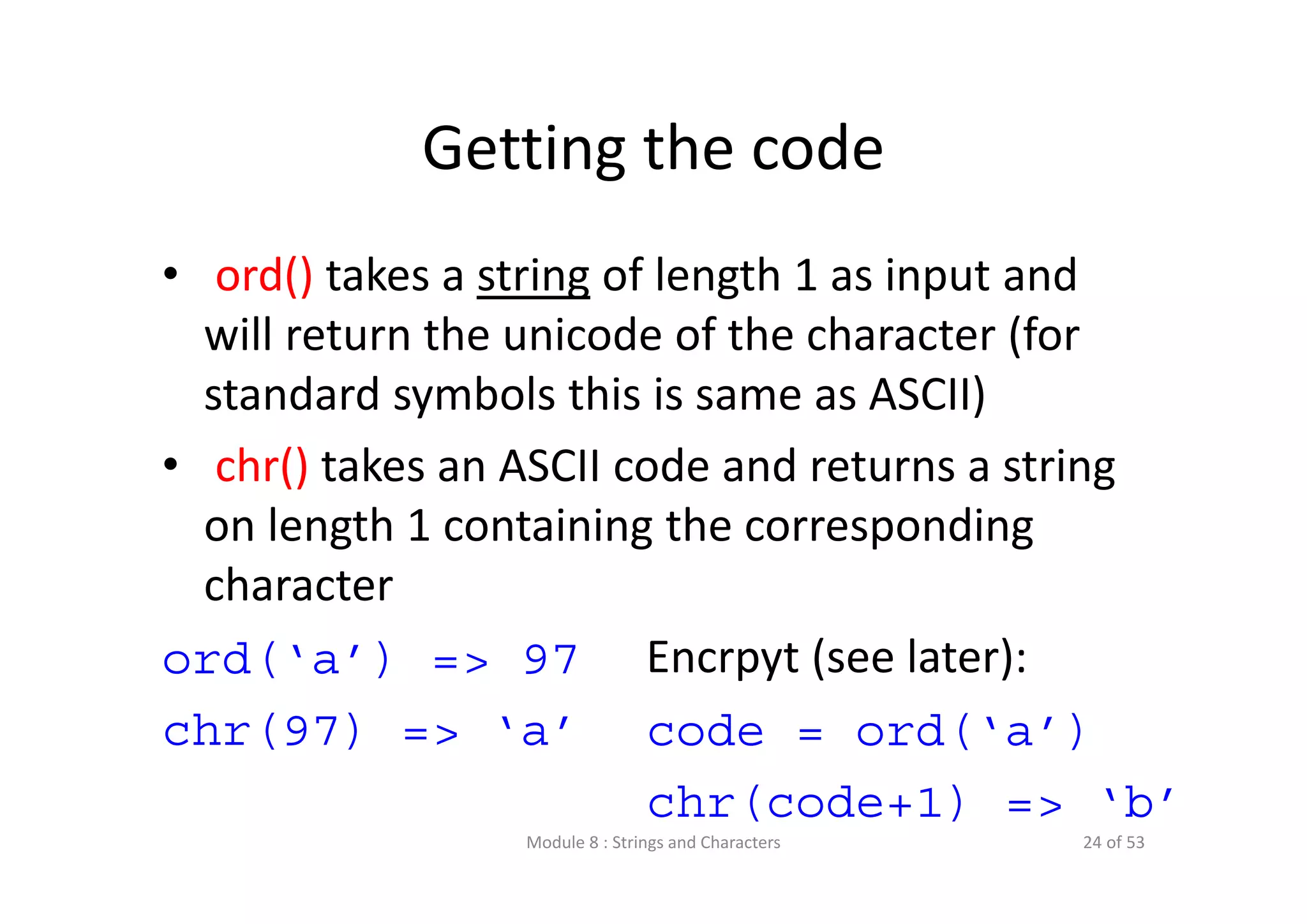 Getting the code • ord() takes a string of length 1 as input and  will return the unicode of the character (for  standard symbols this is same as ASCII) • chr() takes an ASCII code and returns a string  on length 1 containing the corresponding  character ord(‘a’) => 97 chr(97) => ‘a’ Encrpyt (see later): code = ord(‘a’) chr(code+1) => ‘b’ Module 8 : Strings and Characters 24 of 53 