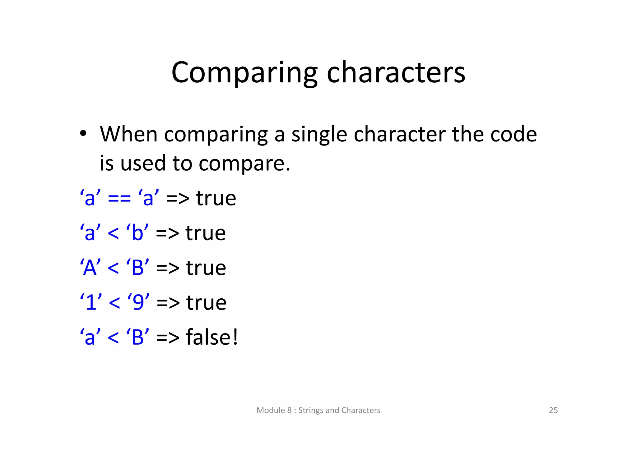 Comparing characters • When comparing a single character the code  is used to compare. ‘a’ == ‘a’ => true ‘a’ < ‘b’ => true ‘A’ < ‘B’ => true ‘1’ < ‘9’ => true ‘a’ < ‘B’ => false! Module 8 : Strings and Characters 25 
