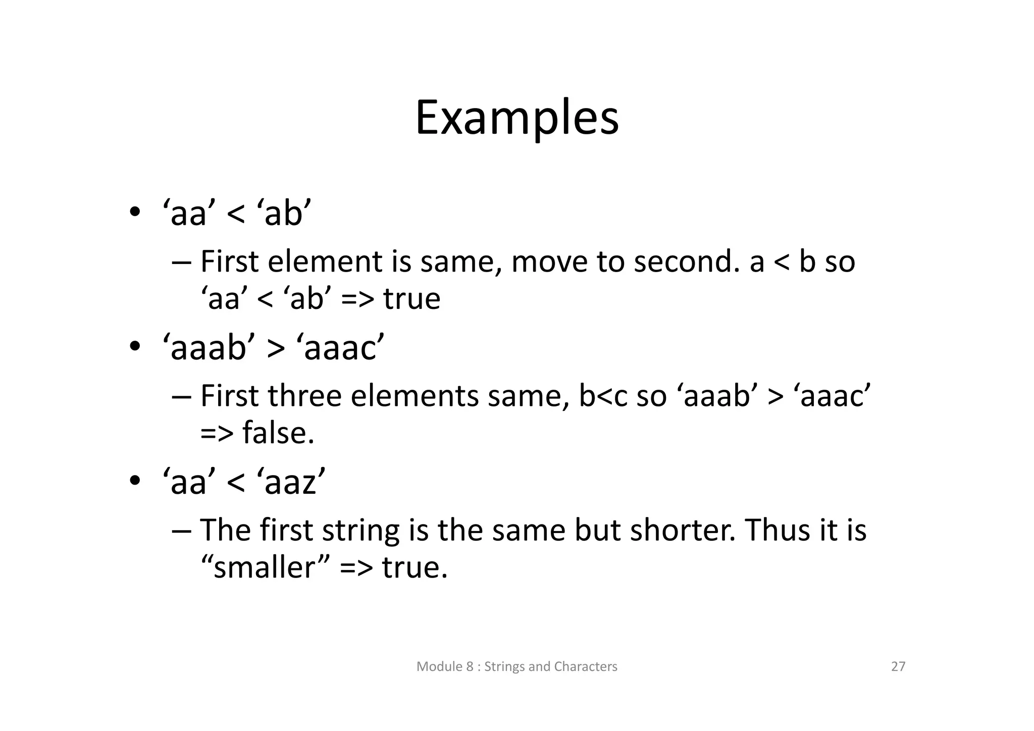Examples • ‘aa’ < ‘ab’ – First element is same, move to second. a < b so  ‘aa’ < ‘ab’ => true • ‘aaab’ > ‘aaac’ – First three elements same, b<c so ‘aaab’ > ‘aaac’  => false. • ‘aa’ < ‘aaz’ – The first string is the same but shorter. Thus it is  “smaller” => true. Module 8 : Strings and Characters 27 