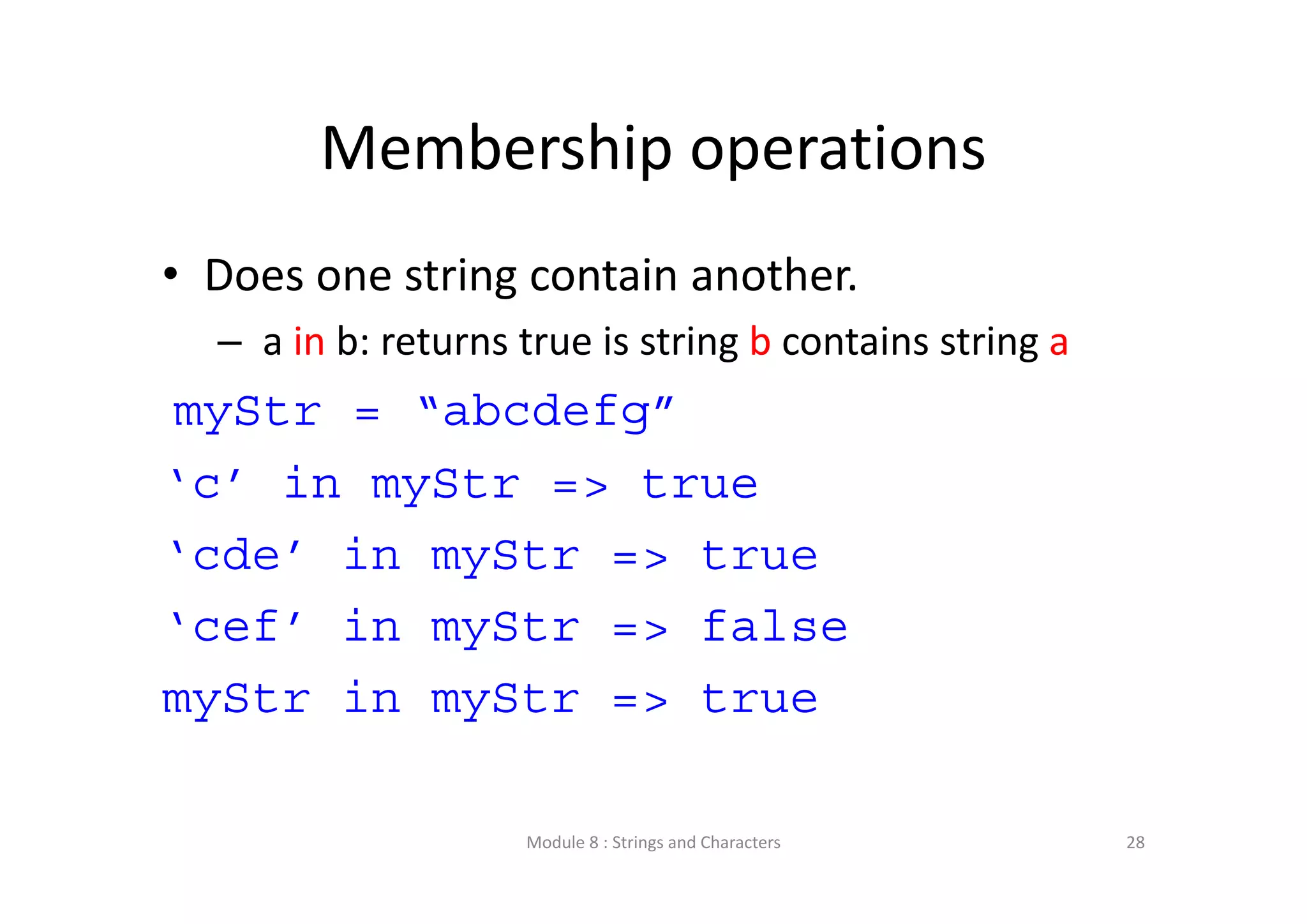Membership operations • Does one string contain another. – a in b: returns true is string b contains string a myStr = “abcdefg” ‘c’ in myStr => true ‘cde’ in myStr => true ‘cef’ in myStr => false myStr in myStr => true Module 8 : Strings and Characters 28 