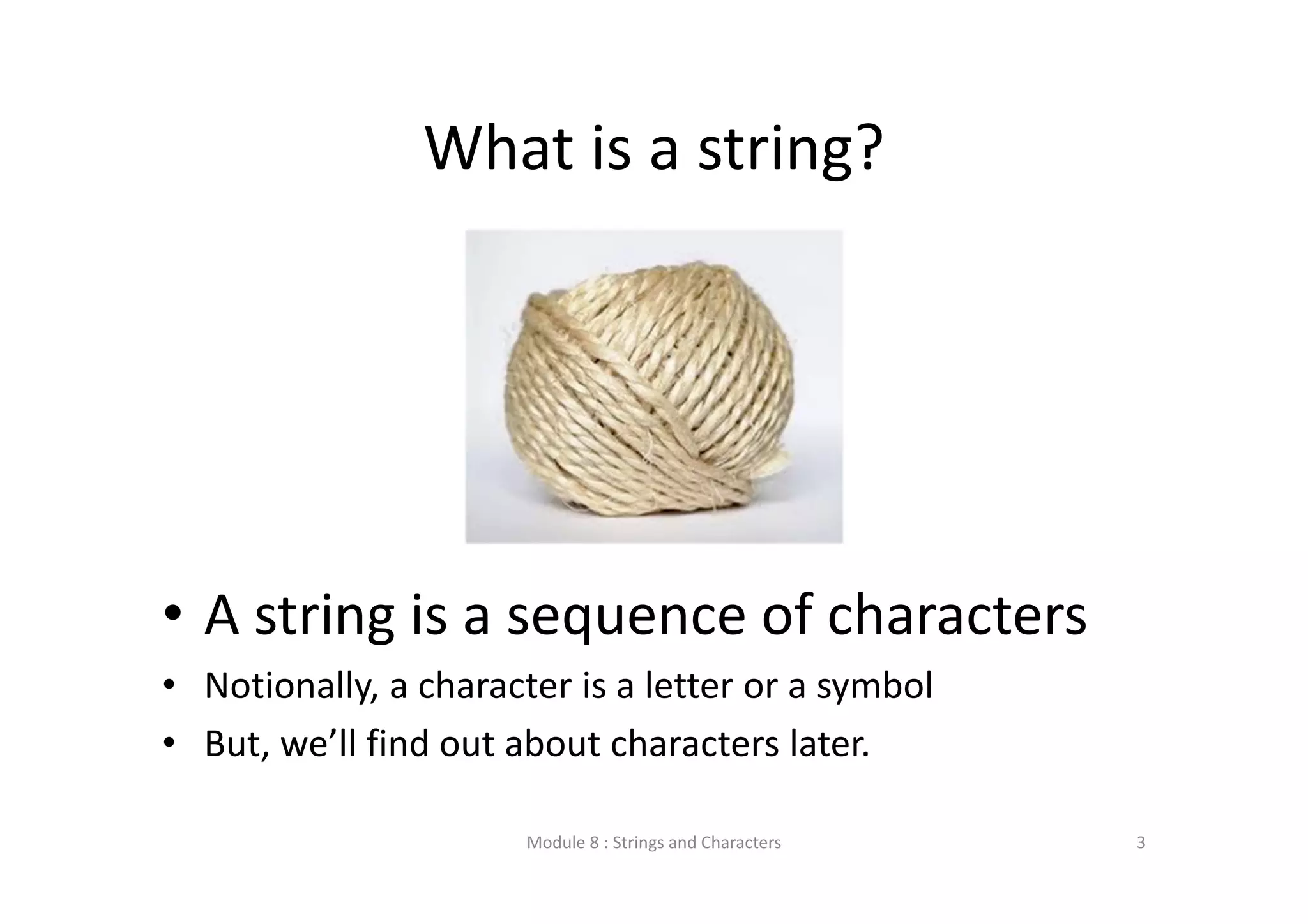 What is a string? • A string is a sequence of characters • Notionally, a character is a letter or a symbol • But, we’ll find out about characters later. Module 8 : Strings and Characters 3 