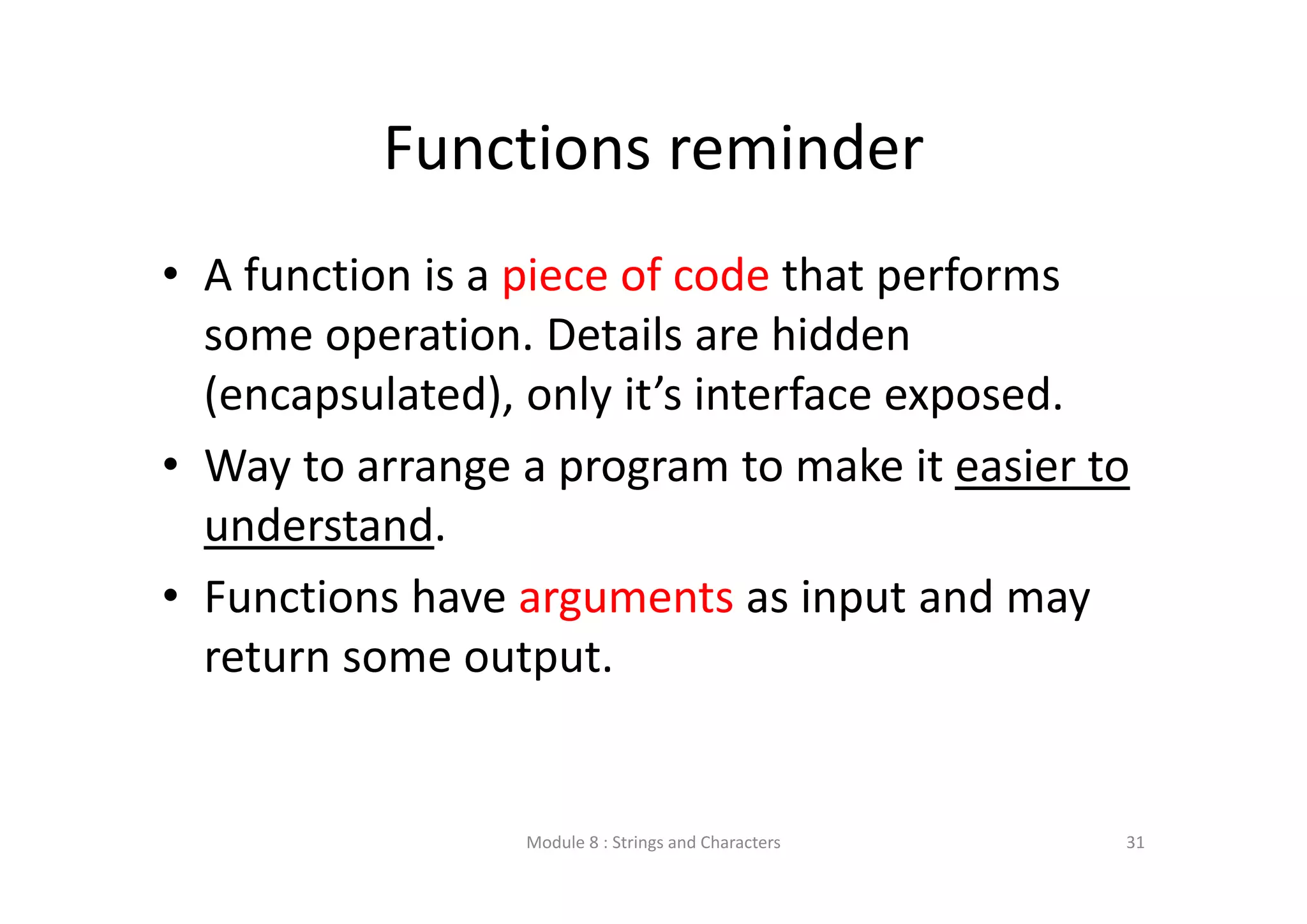 Functions reminder • A function is a piece of code that performs  some operation. Details are hidden  (encapsulated), only it’s interface exposed. • Way to arrange a program to make it easier to  understand. • Functions have arguments as input and may  return some output. Module 8 : Strings and Characters 31 